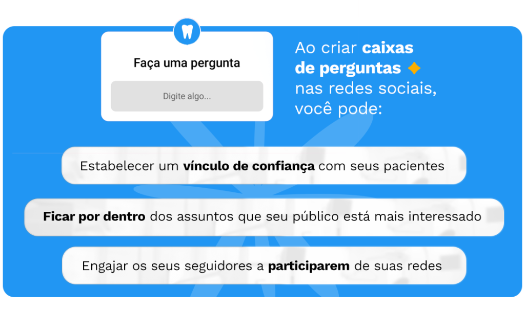 Ao criar caixas de perguntas nas redes sociais, você pode:
1. Estabelecer um vínculo de confiança com seus pacientes
2. Ficar por dentro dos assuntos que seu público está mais interessado
3. Engajar os seus seguidores a participarem de suas redes
